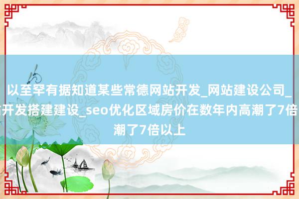 以至罕有据知道某些常德网站开发_网站建设公司_网站开发搭建建设_seo优化区域房价在数年内高潮了7倍以上