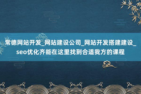 常德网站开发_网站建设公司_网站开发搭建建设_seo优化齐能在这里找到合适我方的课程